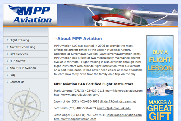 Designed and developed this website for MPP Aviation, a flight training school based in Lincoln, NE.  This site was done on a budget and the design hasn't changed in over 4 years.  However, this site still brings in over 45% of its views from search engines and ranks in the top of search results locally.  It has also brought new business for its owners and reaches markets that they wouldn't be able to reach through other, more costly methods.